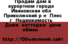 Продам дом в курортном городе - Ивановская обл., Приволжский р-н, Плес г. Недвижимость » Дома, коттеджи, дачи обмен   